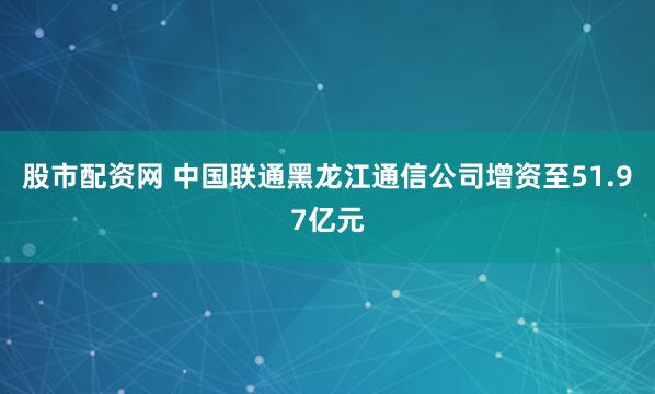 股市配资网 中国联通黑龙江通信公司增资至51.97亿元