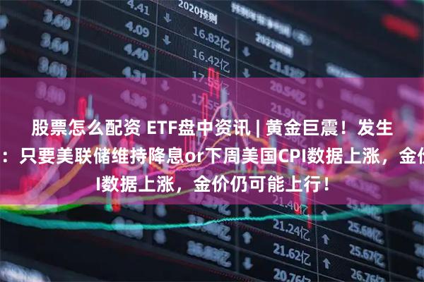 股票怎么配资 ETF盘中资讯 | 黄金巨震！发生了什么？机构：只要美联储维持降息or下周美国CPI数据上涨，金价仍可能上行！