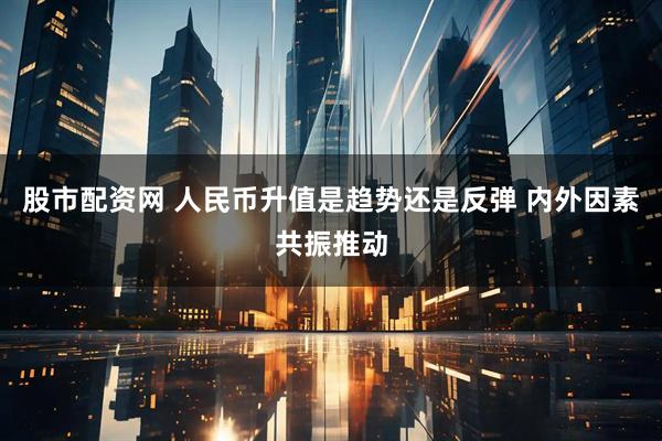 股市配资网 人民币升值是趋势还是反弹 内外因素共振推动