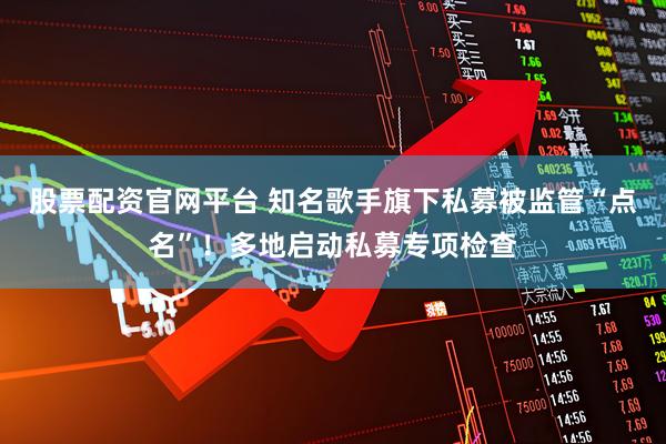 股票配资官网平台 知名歌手旗下私募被监管“点名”！多地启动私募专项检查