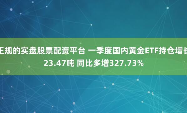 正规的实盘股票配资平台 一季度国内黄金ETF持仓增长23.47吨 同比多增327.73%