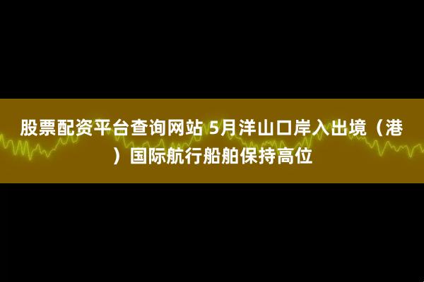 股票配资平台查询网站 5月洋山口岸入出境（港）国际航行船舶保持高位
