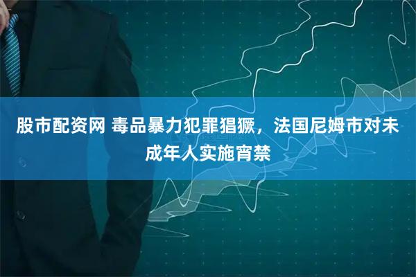 股市配资网 毒品暴力犯罪猖獗，法国尼姆市对未成年人实施宵禁