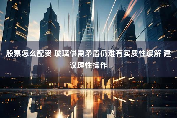 股票怎么配资 玻璃供需矛盾仍难有实质性缓解 建议理性操作